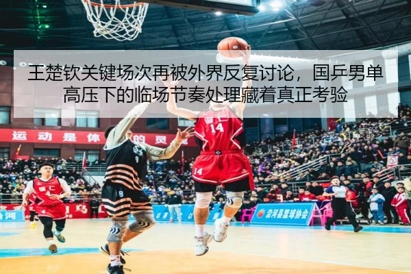 王楚钦关键场次再被外界反复讨论，国乒男单高压下的临场节奏处理藏着真正考验